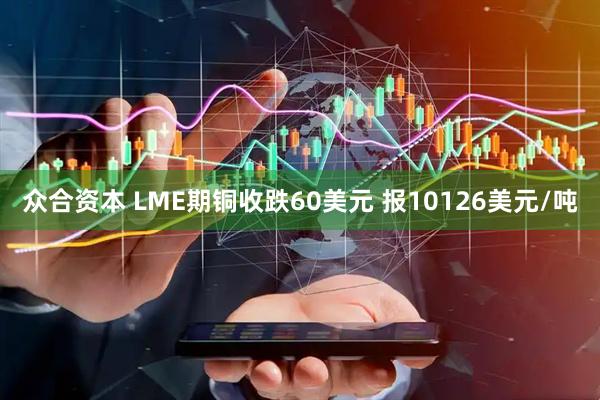 众合资本 LME期铜收跌60美元 报10126美元/吨