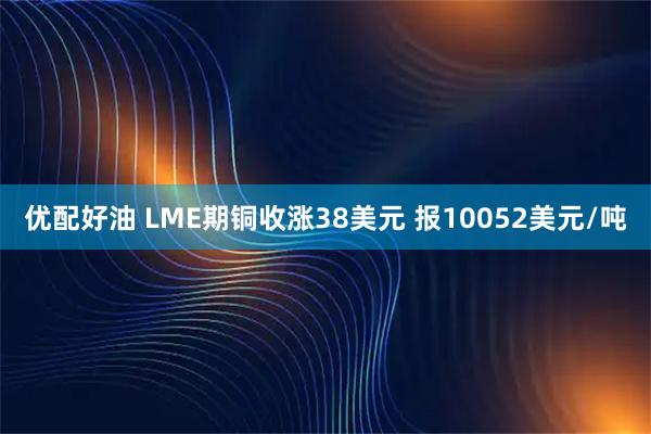 优配好油 LME期铜收涨38美元 报10052美元/吨