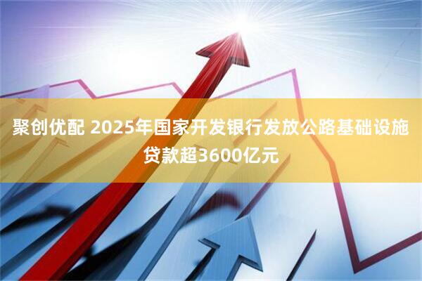 聚创优配 2025年国家开发银行发放公路基础设施贷款超3600亿元